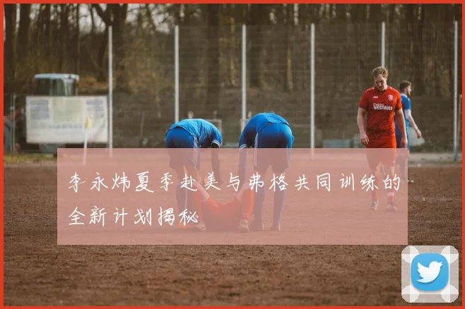 李永炜夏季赴美与弗格共同训练的全新计划揭秘
