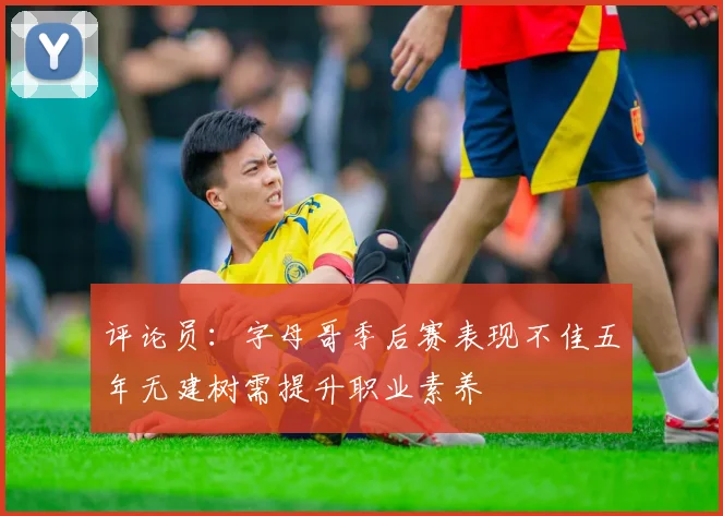 评论员：字母哥季后赛表现不佳五年无建树需提升职业素养