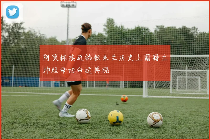 阿莫林接近执教米兰历史上葡籍主帅短命的命运再现