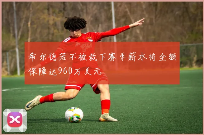 希尔德若不被裁下赛季薪水将全额保障达960万美元
