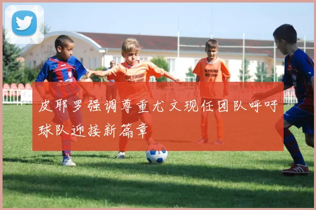 皮耶罗强调尊重尤文现任团队呼吁球队迎接新篇章