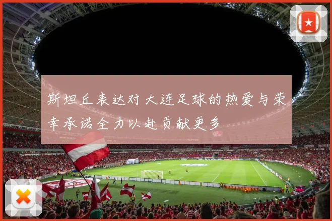 斯坦丘表达对大连足球的热爱与荣幸承诺全力以赴贡献更多