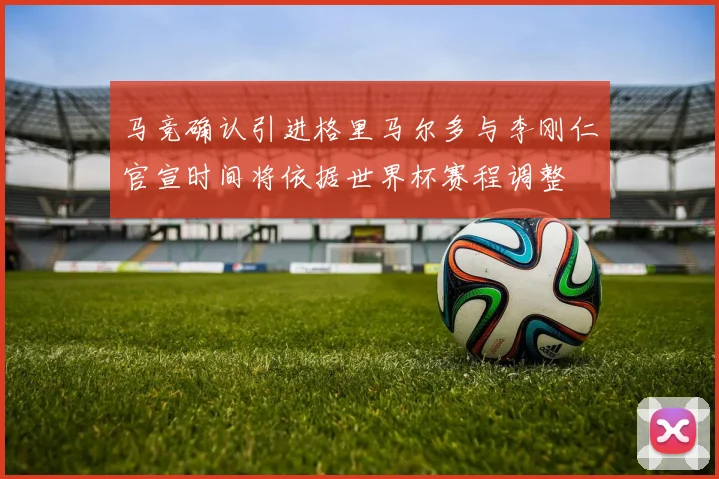 马竞确认引进格里马尔多与李刚仁官宣时间将依据世界杯赛程调整