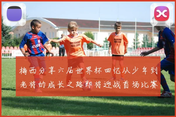 梅西分享六届世界杯回忆从少年到老将的成长之路即将迎战首场比赛