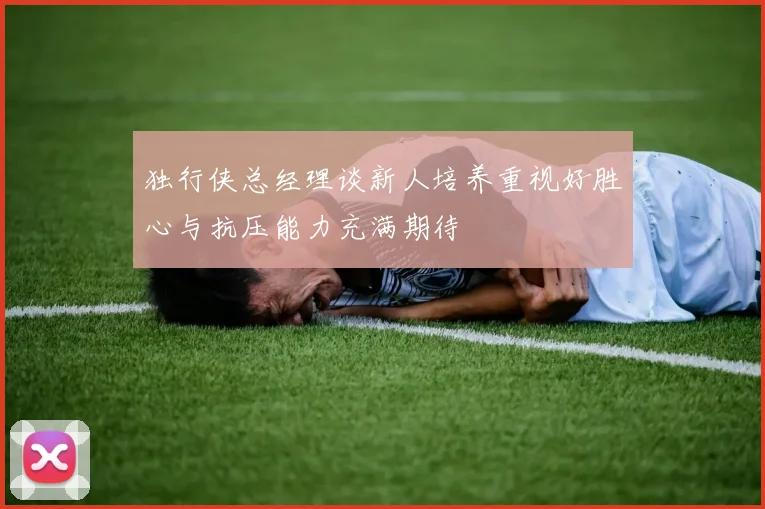 独行侠总经理谈新人培养重视好胜心与抗压能力充满期待