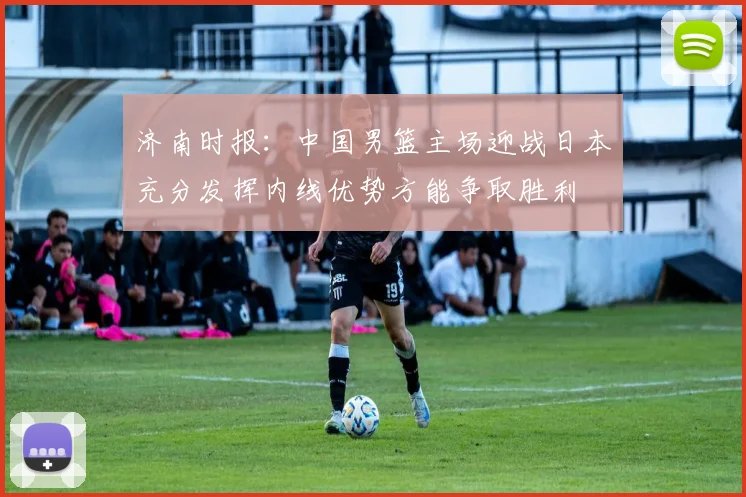 济南时报：中国男篮主场迎战日本充分发挥内线优势方能争取胜利