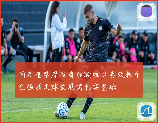 国足借鉴摩洛哥经验难以奏效韩乔生强调足球发展需扎实基础