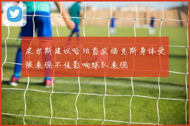 皮尔斯建议哈珀首发福克斯身体受限表现不佳影响球队表现