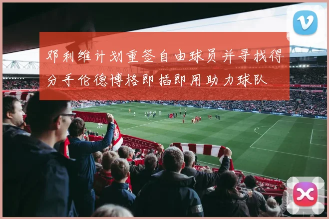 邓利维计划重签自由球员并寻找得分手伦德博格即插即用助力球队